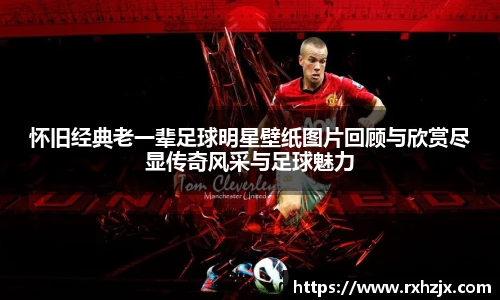 怀旧经典老一辈足球明星壁纸图片回顾与欣赏尽显传奇风采与足球魅力